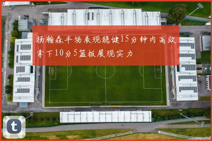 杨瀚森半场表现稳健15分钟内高效拿下10分5篮板展现实力