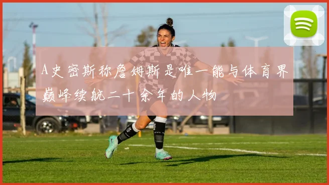 A史密斯称詹姆斯是唯一能与体育界巅峰续航二十余年的人物