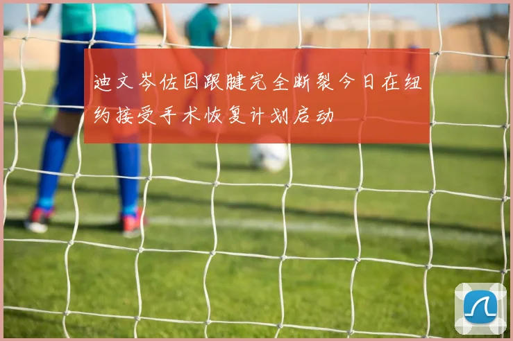 迪文岑佐因跟腱完全断裂今日在纽约接受手术恢复计划启动