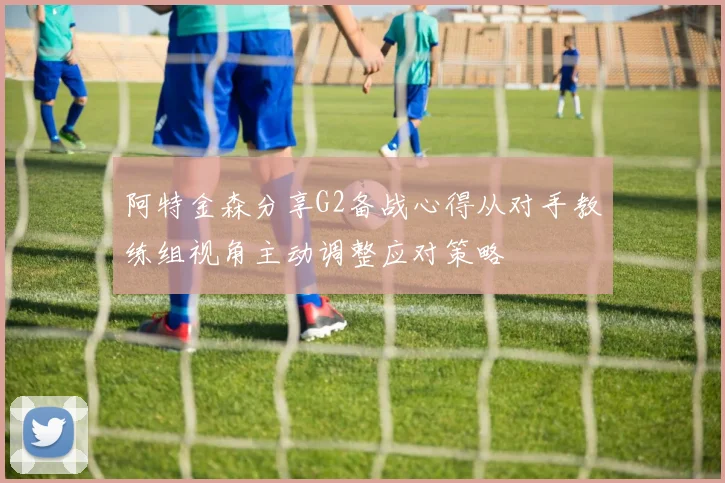 阿特金森分享G2备战心得从对手教练组视角主动调整应对策略