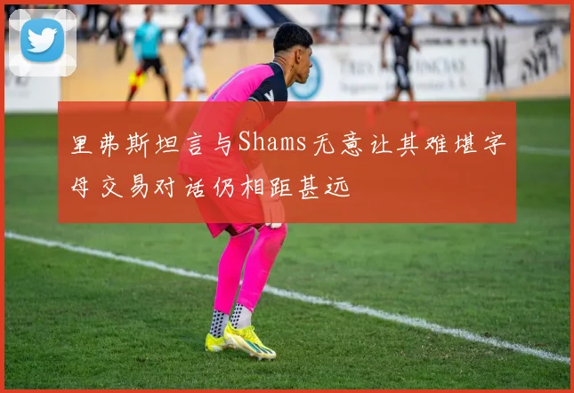里弗斯坦言与Shams无意让其难堪字母交易对话仍相距甚远