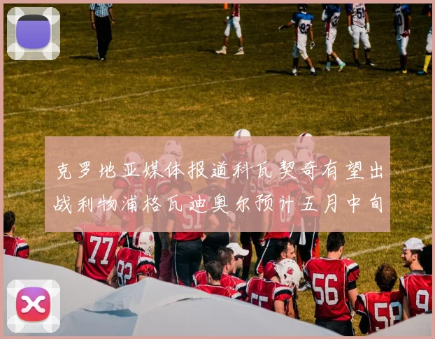 克罗地亚媒体报道科瓦契奇有望出战利物浦格瓦迪奥尔预计五月中旬回归
