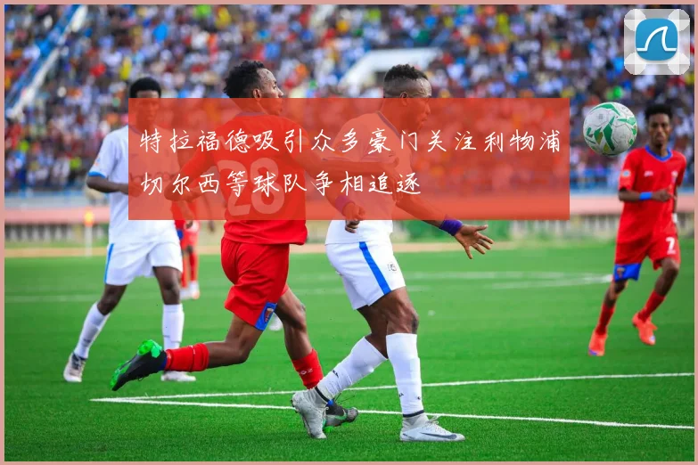 特拉福德吸引众多豪门关注利物浦切尔西等球队争相追逐