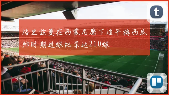 格里兹曼在西蒙尼麾下追平梅西瓜帅时期进球纪录达210球