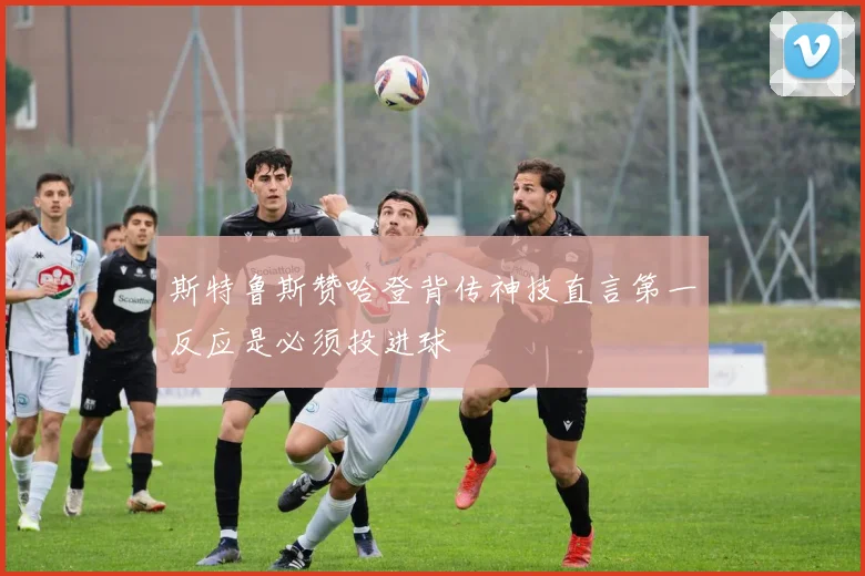 斯特鲁斯赞哈登背传神技直言第一反应是必须投进球