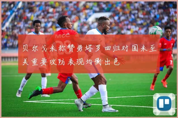 贝尔戈米称赞劳塔罗回归对国米至关重要攻防表现均衡出色