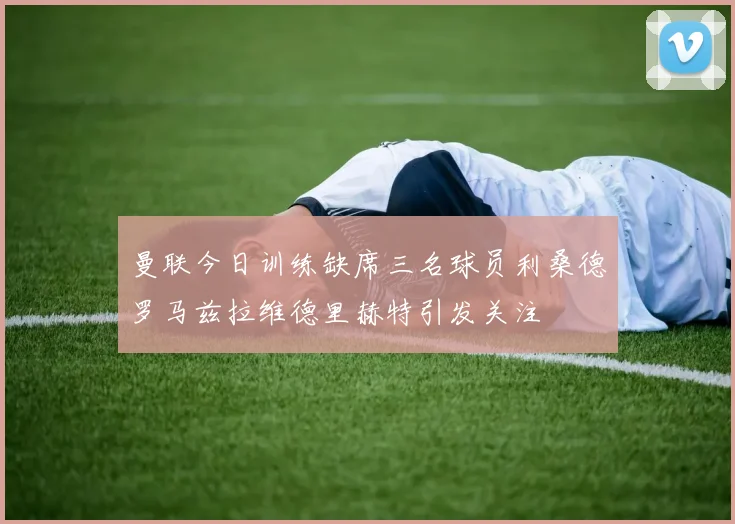 曼联今日训练缺席三名球员利桑德罗马兹拉维德里赫特引发关注