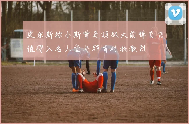 皮尔斯称小斯曾是顶级大前锋直言值得入名人堂与邓肯对抗激烈