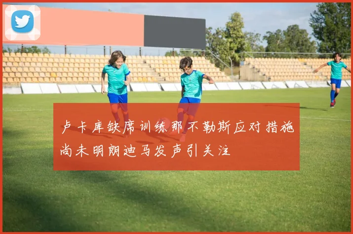 卢卡库缺席训练那不勒斯应对措施尚未明朗迪马发声引关注