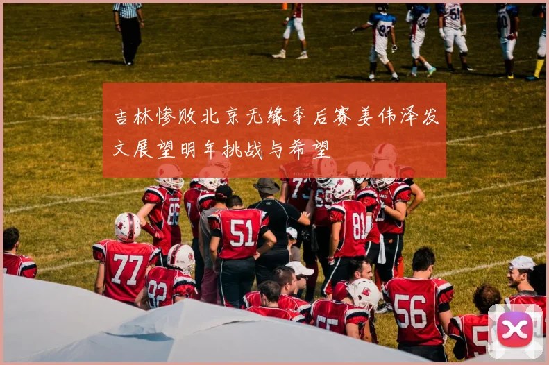 吉林惨败北京无缘季后赛姜伟泽发文展望明年挑战与希望