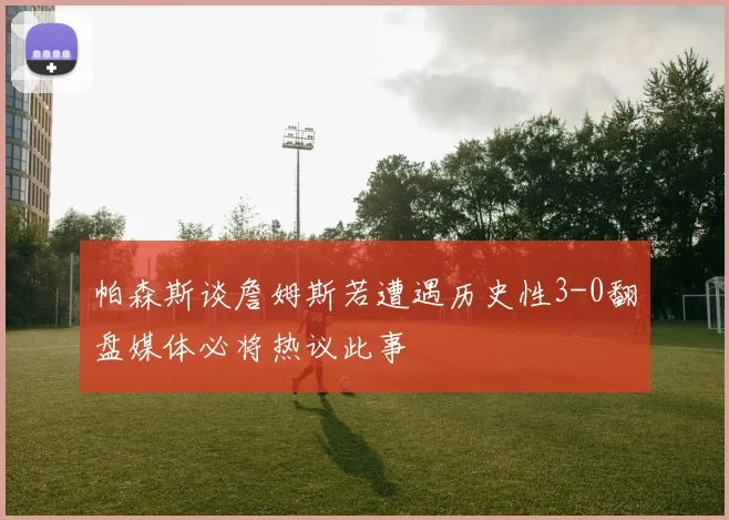 帕森斯谈詹姆斯若遭遇历史性3-0翻盘媒体必将热议此事